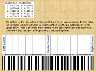 The pattern for the right side is similar except that it has an even number of 1s. This helps
the computer to figure out which side is left/right, in case the product has been turned
upside down! There is one more check for this. All the codes for the left side begin with a
0 while those for the right side begin with a 1, leaving the guards.
 