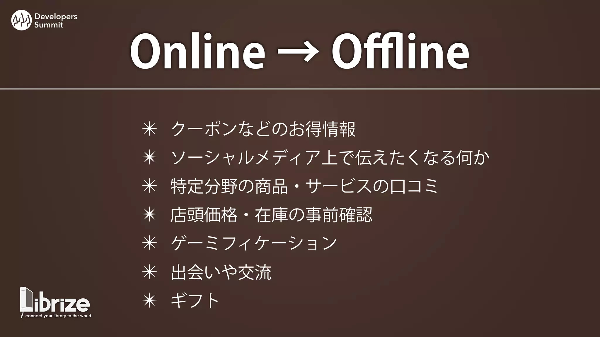 Developers
Summit




             Online → Oﬄine
             ✴   クーポンなどのお得情報
             ✴   ソーシャルメディア上で伝えたくなる何か
             ✴   特定分野の商品・サービスの口コミ
             ✴   店頭価格・在庫の事前確認
             ✴   ゲーミフィケーション
             ✴   出会いや交流
             ✴   ギフト
 