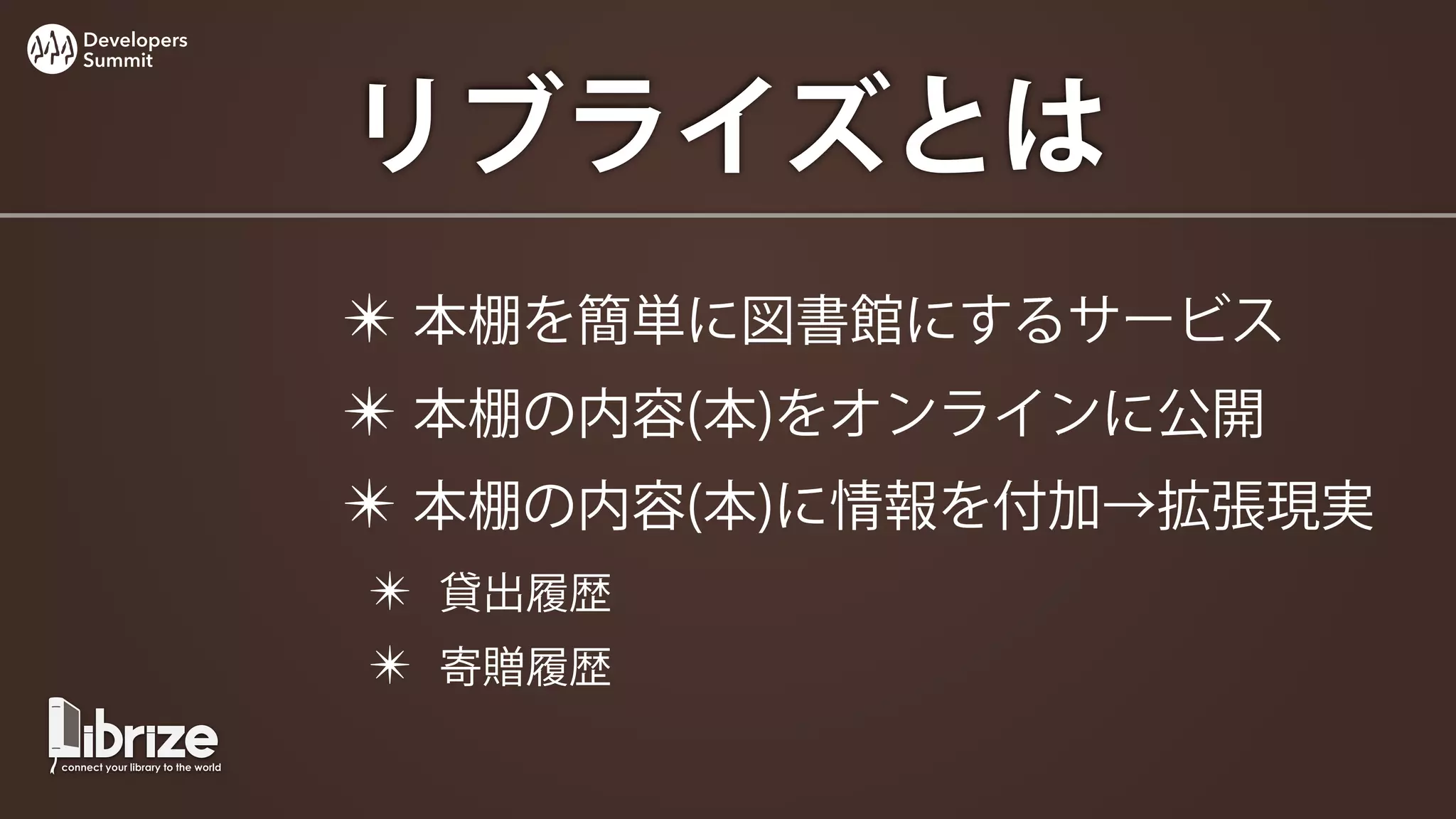 Developers
Summit




             リブライズとは
             ✴ 本棚を簡単に図書館にするサービス
             ✴ 本棚の内容(本)をオンラインに公開
             ✴ 本棚の内容(本)に情報を付加→拡張現実
             ✴ 貸出履歴
             ✴ 寄贈履歴
 