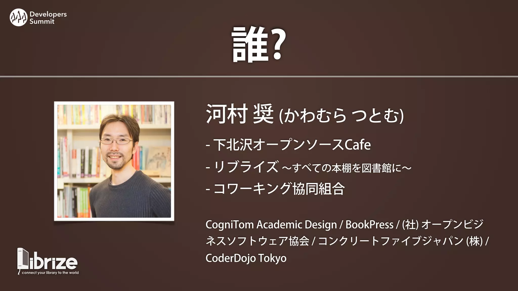 Developers
Summit




                 誰?
             河村 奨 (かわむら つとむ)
             - 下北沢オープンソースCafe
             - リブライズ ∼すべての本棚を図書館に∼
             - コワーキング協同組合

             CogniTom Academic Design / BookPress / (社) オープンビジ
             ネスソフトウェア協会 / コンクリートファイブジャパン (株) /
             CoderDojo Tokyo
 