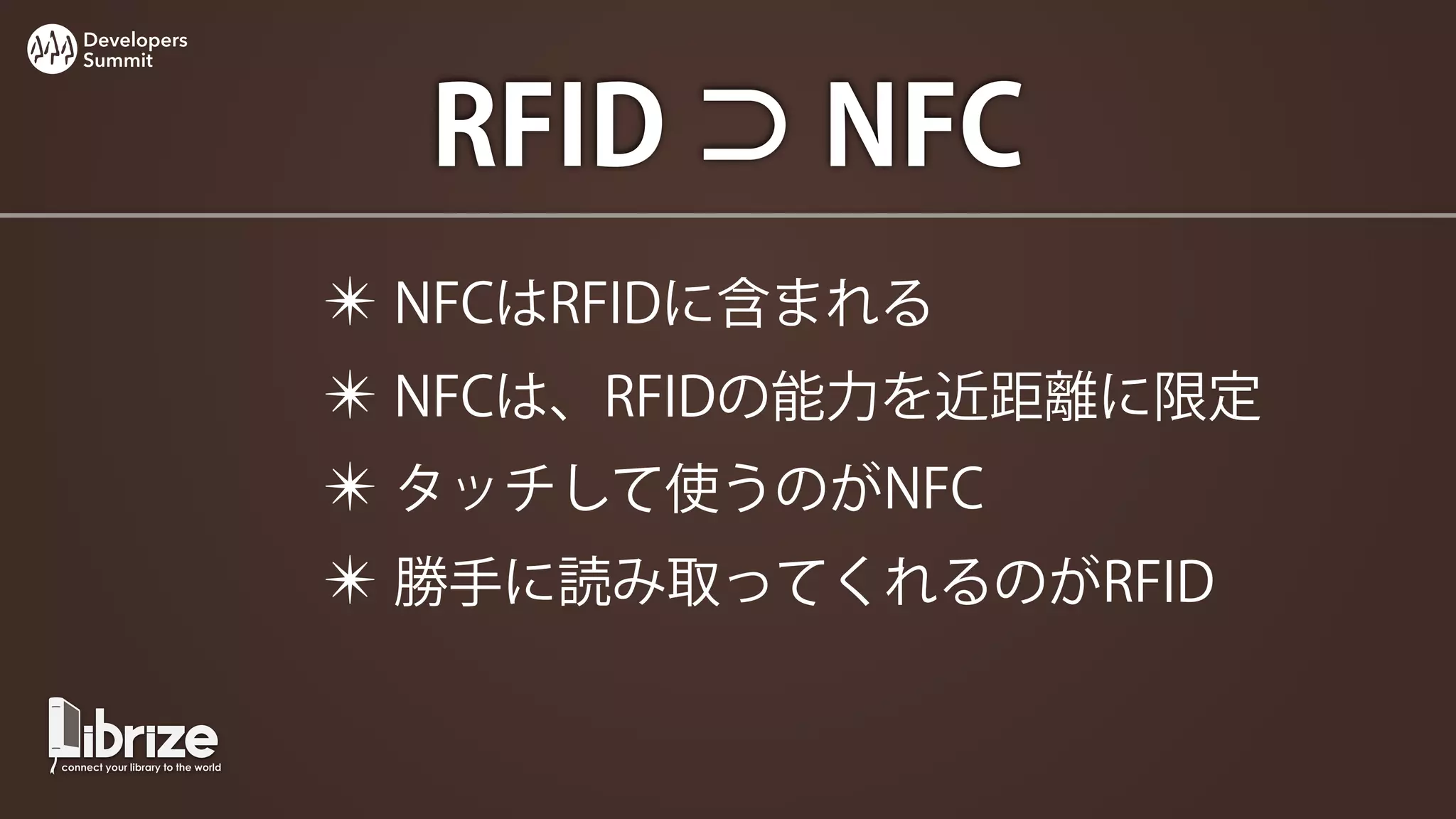 Developers
Summit




               RFID ⊃ NFC
             ✴ NFCはRFIDに含まれる
             ✴ NFCは、RFIDの能力を近距離に限定
             ✴ タッチして使うのがNFC
             ✴ 勝手に読み取ってくれるのがRFID
 