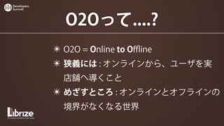 Developers
Summit




              O2Oって....?
             ✴ O2O = Online to Oﬄine
             ✴ 狭義には : オンラインから、ユーザを実
              店舗へ導くこと
             ✴ めざすところ : オンラインとオフラインの
              境界がなくなる世界
 