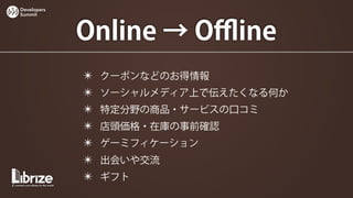 Developers
Summit




             Online → Oﬄine
             ✴   クーポンなどのお得情報
             ✴   ソーシャルメディア上で伝えたくなる何か
             ✴   特定分野の商品・サービスの口コミ
             ✴   店頭価格・在庫の事前確認
             ✴   ゲーミフィケーション
             ✴   出会いや交流
             ✴   ギフト
 