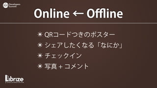 Developers
Summit




             Online ← Oﬄine
             ✴ QRコードつきのポスター
             ✴ シェアしたくなる「なにか」
             ✴ チェックイン
             ✴ 写真 + コメント
 