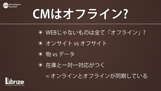 Developers
Summit




             CMはオフライン?
             ✴ WEBじゃないものは全て「オフライン」?
             ✴ オンサイト vs オフサイト
             ✴ 物 vs データ
             ✴ 在庫と一対一対応がつく
               = オンラインとオフラインが同期している
 
