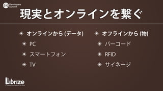 Developers
Summit



        現実とオンラインを繋ぐ
        ✴ オンラインから (データ)   ✴ オフラインから (物)
             ✴ PC         ✴ バーコード
             ✴ スマートフォン    ✴ RFID
             ✴ TV         ✴ サイネージ
 