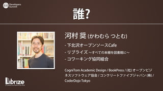 Developers
Summit




                 誰?
             河村 奨 (かわむら つとむ)
             - 下北沢オープンソースCafe
             - リブライズ ∼すべての本棚を図書館に∼
             - コワーキング協同組合

             CogniTom Academic Design / BookPress / (社) オープンビジ
             ネスソフトウェア協会 / コンクリートファイブジャパン (株) /
             CoderDojo Tokyo
 