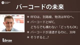 Developers
Summit




             バーコードの未来
              ✴ RFIDは、別路線。物流はRFIDへ。
              ✴ バーコードとNFC、
               どちらでも構わない「どっちもOK」
              ✴ バーコードが浸透するのに、30年
              ✴ そうすると...?
 