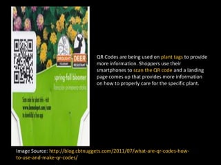 QR Codes are being used on plant tags to provide
more information. Shoppers use their
smartphones to scan the QR code and a landing
page comes up that provides more information
on how to properly care for the specific plant.
Image Source: http://blog.cbtnuggets.com/2011/07/what-are-qr-codes-how-
to-use-and-make-qr-codes/
 