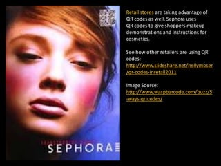 Retail stores are taking advantage of
QR codes as well. Sephora uses
QR codes to give shoppers makeup
demonstrations and instructions for
cosmetics.
See how other retailers are using QR
codes:
http://www.slideshare.net/nellymoser
/qr-codes-inretail2011
Image Source:
http://www.waspbarcode.com/buzz/5
-ways-qr-codes/
 