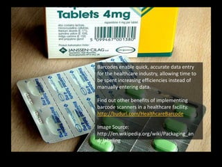 Barcodes enable quick, accurate data entry
for the healthcare industry, allowing time to
be spent increasing efficiencies instead of
manually entering data.
Find out other benefits of implementing
barcode scanners in a healthcare facility.
http://budurl.com/HealthcareBarcode
Image Source:
http://en.wikipedia.org/wiki/Packaging_an
d_labeling
 