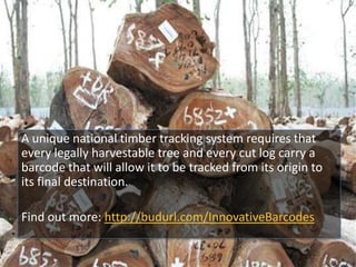 A unique national timber tracking system requires that
every legally harvestable tree and every cut log carry a
barcode that will allow it to be tracked from its origin to
its final destination.
Find out more: http://budurl.com/InnovativeBarcodes
 