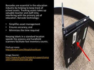 Barcodes are essential in the education
industry by helping to keep track of
school assets. Tracking assets takes up
valuable teacher and staff time,
interfering with the primary job of
education. Barcode technology:
• Simplifies asset management
• Ensures accuracy, and
• Minimizes the time required
Keeping labels in a standard location
speeds the process and handheld
scanners facilitate fast inventory counts.
Find out more:
http://budurl.com/WaspSchoolAsset
Image Source:
http://www.plu.edu/helpdesk/support/comp
uters-software/barcode.php
 