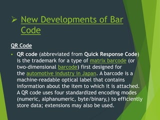  New Developments of Bar
Code
QR Code
 QR code (abbreviated from Quick Response Code)
is the trademark for a type of matrix barcode (or
two-dimensional barcode) first designed for
the automotive industry in Japan. A barcode is a
machine-readable optical label that contains
information about the item to which it is attached.
A QR code uses four standardized encoding modes
(numeric, alphanumeric, byte/binary,) to efficiently
store data; extensions may also be used.
 