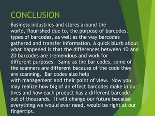 CONCLUSION
Business industries and stores around the
world, flourished due to, the purpose of barcodes,
types of barcodes, as well as the way barcodes
gathered and transfer information. A quick blurb about
what happened is that the differences between 1D and
2D barcodes are tremendous and work for
different purposes. Same as the bar codes, some of
the scanners are different because of the code they
are scanning. Bar codes also help
with management and their point of view. Now you
may realize how big of an effect barcodes make in our
lives and how each product has a different barcode
out of thousands. It will change our future because
everything we would ever need, would be right at our
fingertips.
 