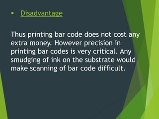  Disadvantage
Thus printing bar code does not cost any
extra money. However precision in
printing bar codes is very critical. Any
smudging of ink on the substrate would
make scanning of bar code difficult.
 