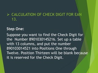  CALCULATION OF CHECK DIGIT FOR EAN
13.
Step One:
Suppose you want to find the Check Digit for
the Number 8901030145216. Set up a table
with 13 columns, and put the number
890103014521 into Positions One through
Twelve. Position Thirteen will be blank because
it is reserved for the Check Digit.
 