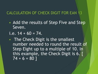 CALCULATION OF CHECK DIGIT FOR EAN 13
 Add the results of Step Five and Step
Seven.
i.e. 14 + 60 = 74.
 The Check Digit is the smallest
number needed to round the result of
Step Eight up to a multiple of 10. In
this example, the Check Digit is 6. [
74 + 6 = 80 ]
 