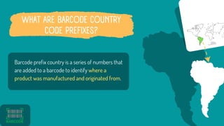 WHAT ARE BARCODE COUNTRY
CODE PREFIXES?
Barcode prefix country is a series of numbers that
are added to a barcode to ident...