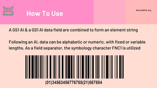 How To Use
A GS1 AI & a GS1 AI data field are combined to form an element string
Following an AI, data can be alphabetic or numeric, with fixed or variable
lengths. As a field separator, the symbology character FNC1 is utilized
barcodelive.org
 