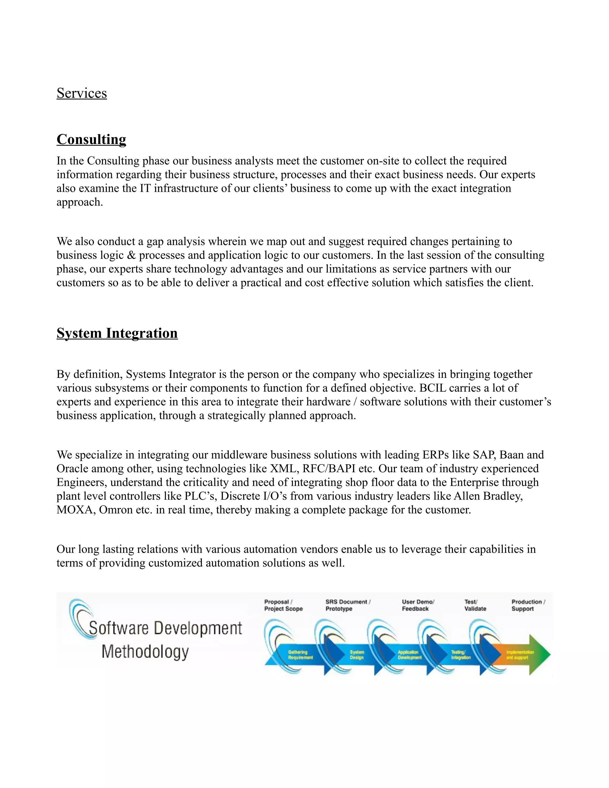 Services


Consulting
In the Consulting phase our business analysts meet the customer on-site to collect the required
information regarding their business structure, processes and their exact business needs. Our experts
also examine the IT infrastructure of our clients’ business to come up with the exact integration
approach.


We also conduct a gap analysis wherein we map out and suggest required changes pertaining to
business logic & processes and application logic to our customers. In the last session of the consulting
phase, our experts share technology advantages and our limitations as service partners with our
customers so as to be able to deliver a practical and cost effective solution which satisfies the client.



System Integration

By definition, Systems Integrator is the person or the company who specializes in bringing together
various subsystems or their components to function for a defined objective. BCIL carries a lot of
experts and experience in this area to integrate their hardware / software solutions with their customer’s
business application, through a strategically planned approach.


We specialize in integrating our middleware business solutions with leading ERPs like SAP, Baan and
Oracle among other, using technologies like XML, RFC/BAPI etc. Our team of industry experienced
Engineers, understand the criticality and need of integrating shop floor data to the Enterprise through
plant level controllers like PLC’s, Discrete I/O’s from various industry leaders like Allen Bradley,
MOXA, Omron etc. in real time, thereby making a complete package for the customer.


Our long lasting relations with various automation vendors enable us to leverage their capabilities in
terms of providing customized automation solutions as well.
 