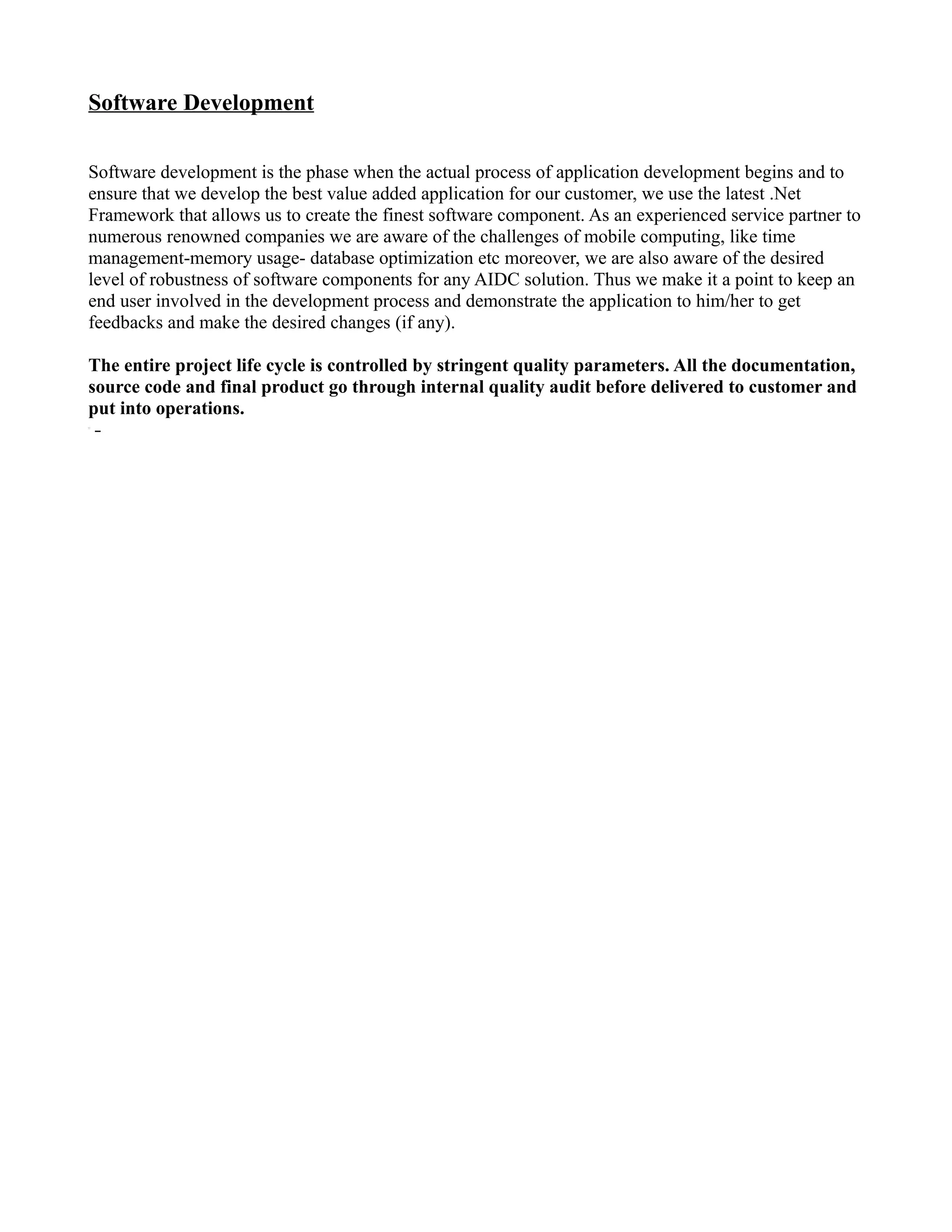 Software Development

Software development is the phase when the actual process of application development begins and to
ensure that we develop the best value added application for our customer, we use the latest .Net
Framework that allows us to create the finest software component. As an experienced service partner to
numerous renowned companies we are aware of the challenges of mobile computing, like time
management-memory usage- database optimization etc moreover, we are also aware of the desired
level of robustness of software components for any AIDC solution. Thus we make it a point to keep an
end user involved in the development process and demonstrate the application to him/her to get
feedbacks and make the desired changes (if any).

The entire project life cycle is controlled by stringent quality parameters. All the documentation,
source code and final product go through internal quality audit before delivered to customer and
put into operations.
 