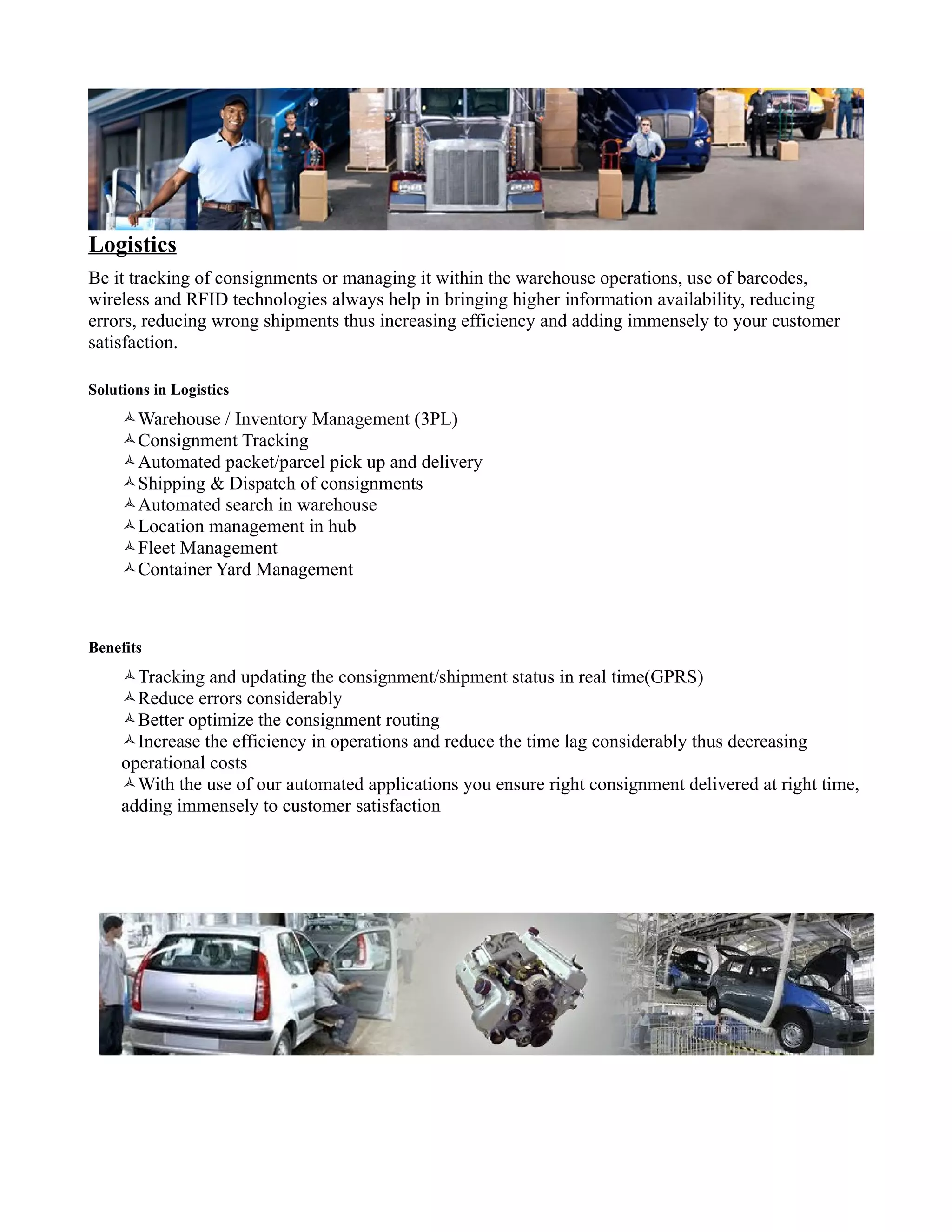 Logistics
Be it tracking of consignments or managing it within the warehouse operations, use of barcodes,
wireless and RFID technologies always help in bringing higher information availability, reducing
errors, reducing wrong shipments thus increasing efficiency and adding immensely to your customer
satisfaction.

Solutions in Logistics
     Warehouse / Inventory Management (3PL)
     Consignment Tracking
     Automated packet/parcel pick up and delivery
     Shipping & Dispatch of consignments
     Automated search in warehouse
     Location management in hub
     Fleet Management
     Container Yard Management



Benefits
     Tracking and updating the consignment/shipment status in real time(GPRS)
     Reduce errors considerably
     Better optimize the consignment routing
     Increase the efficiency in operations and reduce the time lag considerably thus decreasing
     operational costs
     With the use of our automated applications you ensure right consignment delivered at right time,
     adding immensely to customer satisfaction
 