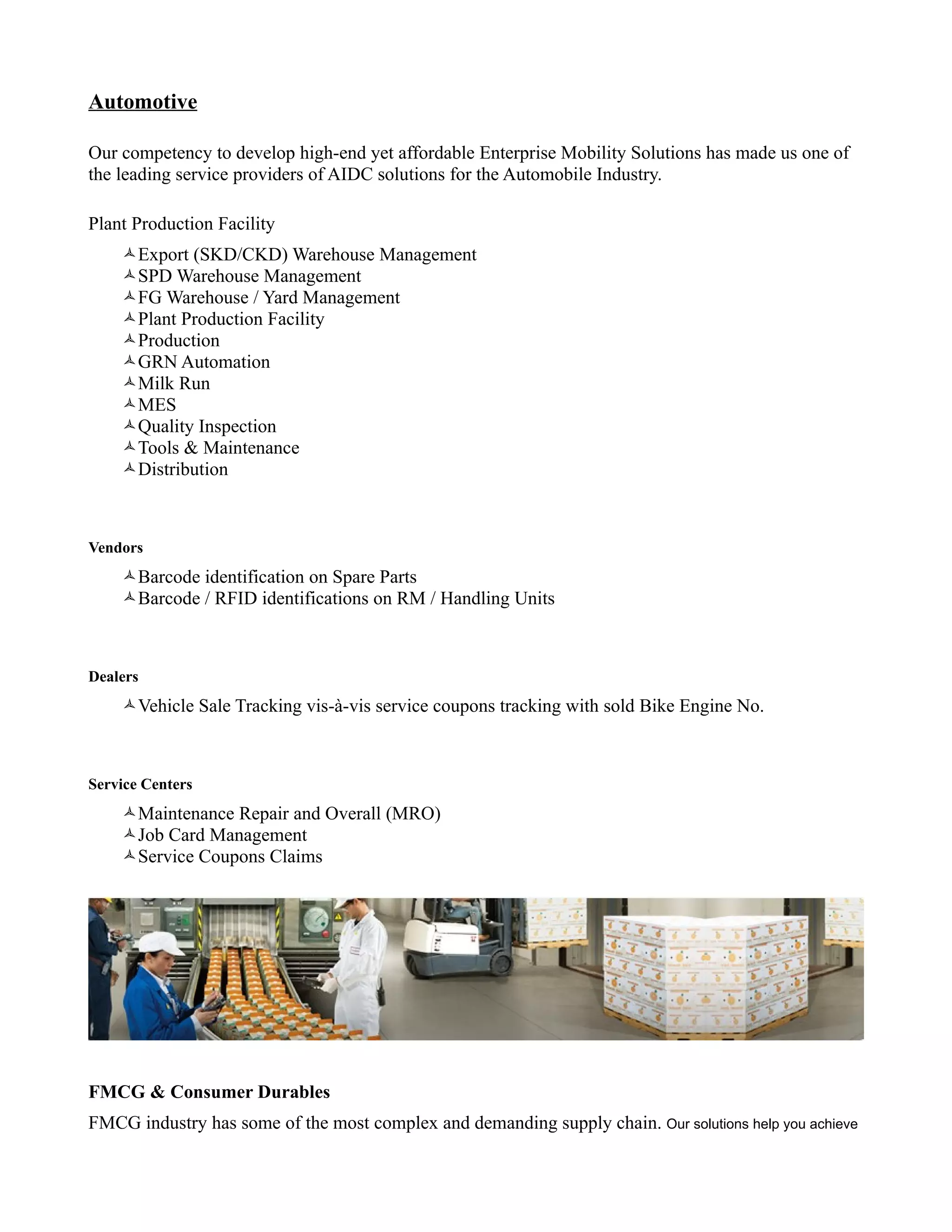 Automotive

Our competency to develop high-end yet affordable Enterprise Mobility Solutions has made us one of
the leading service providers of AIDC solutions for the Automobile Industry.

Plant Production Facility
    Export (SKD/CKD) Warehouse Management
    SPD Warehouse Management
    FG Warehouse / Yard Management
    Plant Production Facility
    Production
    GRN Automation
    Milk Run
    MES
    Quality Inspection
    Tools & Maintenance
    Distribution



Vendors
    Barcode identification on Spare Parts
    Barcode / RFID identifications on RM / Handling Units



Dealers
    Vehicle Sale Tracking vis-à-vis service coupons tracking with sold Bike Engine No.



Service Centers
    Maintenance Repair and Overall (MRO)
    Job Card Management
    Service Coupons Claims




FMCG & Consumer Durables
FMCG industry has some of the most complex and demanding supply chain. Our solutions help you achieve
 