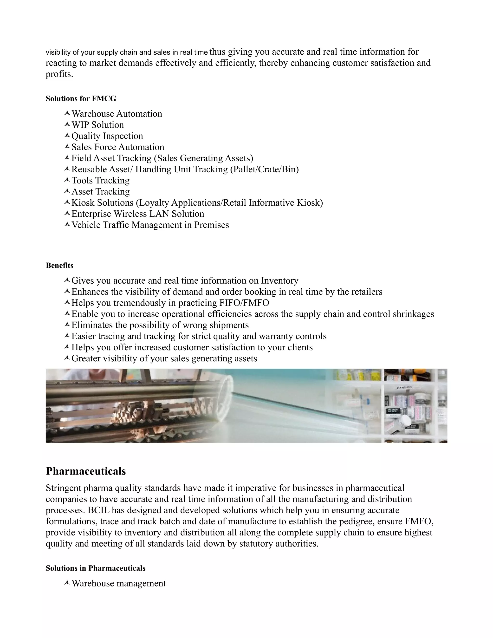 visibility of your supply chain and sales in real time thus
                                               giving you accurate and real time information for
reacting to market demands effectively and efficiently, thereby enhancing customer satisfaction and
profits.

Solutions for FMCG
     Warehouse Automation
     WIP Solution
     Quality Inspection
     Sales Force Automation
     Field Asset Tracking (Sales Generating Assets)
     Reusable Asset/ Handling Unit Tracking (Pallet/Crate/Bin)
     Tools Tracking
     Asset Tracking
     Kiosk Solutions (Loyalty Applications/Retail Informative Kiosk)
     Enterprise Wireless LAN Solution
     Vehicle Traffic Management in Premises



Benefits
     Gives you accurate and real time information on Inventory
     Enhances the visibility of demand and order booking in real time by the retailers
     Helps you tremendously in practicing FIFO/FMFO
     Enable you to increase operational efficiencies across the supply chain and control shrinkages
     Eliminates the possibility of wrong shipments
     Easier tracing and tracking for strict quality and warranty controls
     Helps you offer increased customer satisfaction to your clients
     Greater visibility of your sales generating assets




Pharmaceuticals
Stringent pharma quality standards have made it imperative for businesses in pharmaceutical
companies to have accurate and real time information of all the manufacturing and distribution
processes. BCIL has designed and developed solutions which help you in ensuring accurate
formulations, trace and track batch and date of manufacture to establish the pedigree, ensure FMFO,
provide visibility to inventory and distribution all along the complete supply chain to ensure highest
quality and meeting of all standards laid down by statutory authorities.

Solutions in Pharmaceuticals
     Warehouse management
 