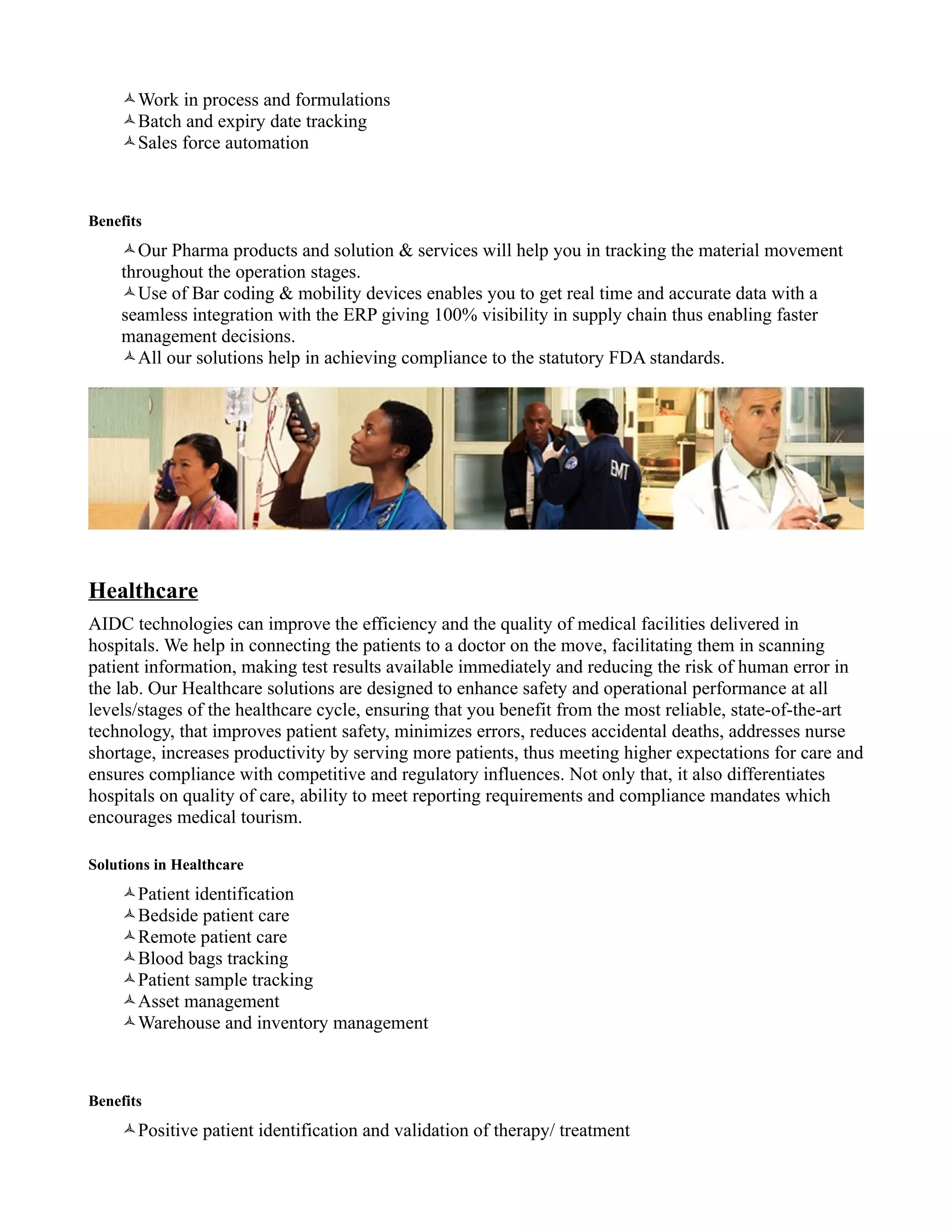 Work in process and formulations
    Batch and expiry date tracking
    Sales force automation



Benefits
    Our Pharma products and solution & services will help you in tracking the material movement
    throughout the operation stages.
    Use of Bar coding & mobility devices enables you to get real time and accurate data with a
    seamless integration with the ERP giving 100% visibility in supply chain thus enabling faster
    management decisions.
    All our solutions help in achieving compliance to the statutory FDA standards.




Healthcare
AIDC technologies can improve the efficiency and the quality of medical facilities delivered in
hospitals. We help in connecting the patients to a doctor on the move, facilitating them in scanning
patient information, making test results available immediately and reducing the risk of human error in
the lab. Our Healthcare solutions are designed to enhance safety and operational performance at all
levels/stages of the healthcare cycle, ensuring that you benefit from the most reliable, state-of-the-art
technology, that improves patient safety, minimizes errors, reduces accidental deaths, addresses nurse
shortage, increases productivity by serving more patients, thus meeting higher expectations for care and
ensures compliance with competitive and regulatory influences. Not only that, it also differentiates
hospitals on quality of care, ability to meet reporting requirements and compliance mandates which
encourages medical tourism.

Solutions in Healthcare
    Patient identification
    Bedside patient care
    Remote patient care
    Blood bags tracking
    Patient sample tracking
    Asset management
    Warehouse and inventory management



Benefits
    Positive patient identification and validation of therapy/ treatment
 