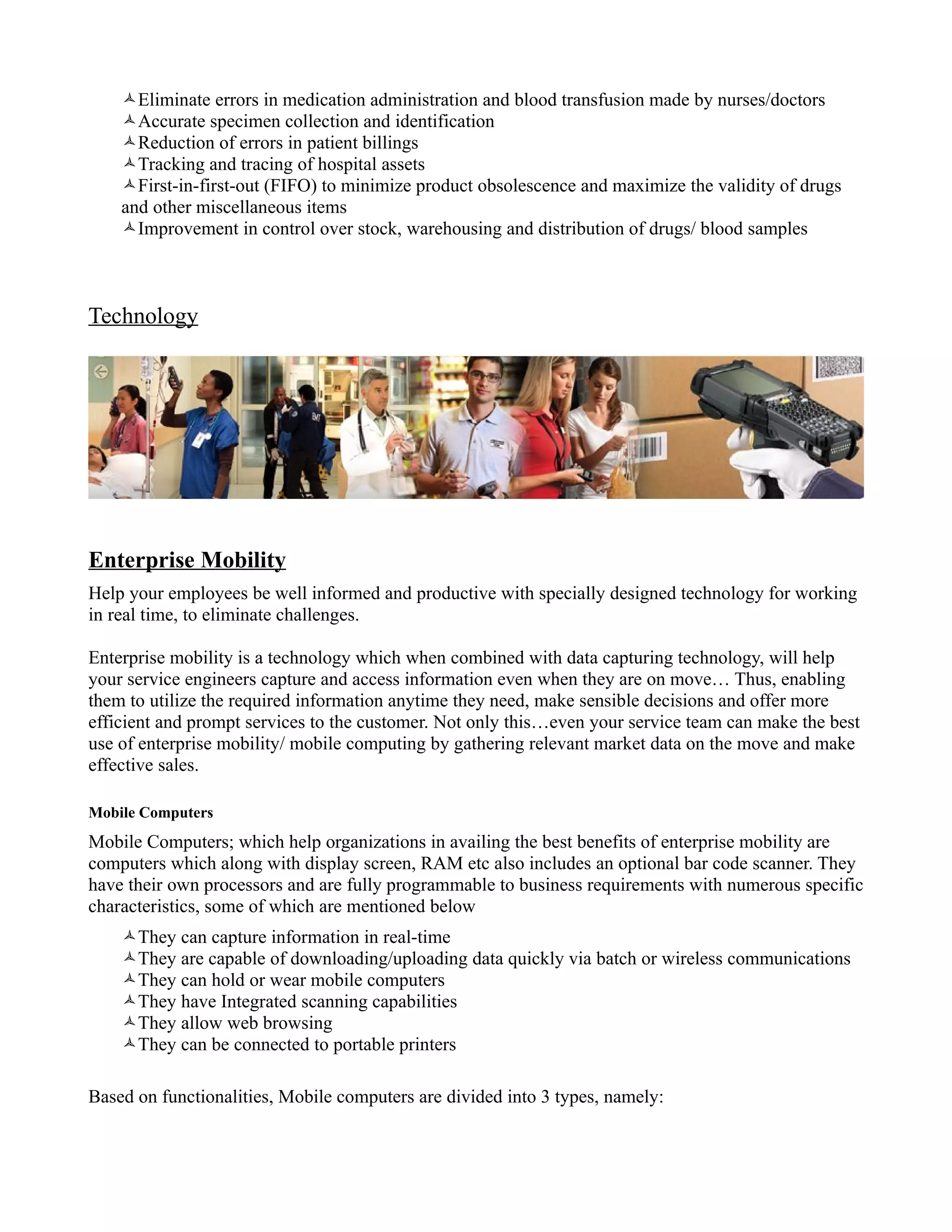 Eliminate errors in medication administration and blood transfusion made by nurses/doctors
    Accurate specimen collection and identification
    Reduction of errors in patient billings
    Tracking and tracing of hospital assets
    First-in-first-out (FIFO) to minimize product obsolescence and maximize the validity of drugs
    and other miscellaneous items
    Improvement in control over stock, warehousing and distribution of drugs/ blood samples



Technology




Enterprise Mobility
Help your employees be well informed and productive with specially designed technology for working
in real time, to eliminate challenges.

Enterprise mobility is a technology which when combined with data capturing technology, will help
your service engineers capture and access information even when they are on move… Thus, enabling
them to utilize the required information anytime they need, make sensible decisions and offer more
efficient and prompt services to the customer. Not only this…even your service team can make the best
use of enterprise mobility/ mobile computing by gathering relevant market data on the move and make
effective sales.

Mobile Computers
Mobile Computers; which help organizations in availing the best benefits of enterprise mobility are
computers which along with display screen, RAM etc also includes an optional bar code scanner. They
have their own processors and are fully programmable to business requirements with numerous specific
characteristics, some of which are mentioned below
    They can capture information in real-time
    They are capable of downloading/uploading data quickly via batch or wireless communications
    They can hold or wear mobile computers
    They have Integrated scanning capabilities
    They allow web browsing
    They can be connected to portable printers

Based on functionalities, Mobile computers are divided into 3 types, namely:
 