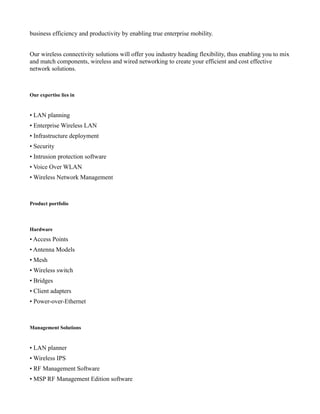 business efficiency and productivity by enabling true enterprise mobility.


Our wireless connectivity solutions will offer you industry heading flexibility, thus enabling you to mix
and match components, wireless and wired networking to create your efficient and cost effective
network solutions.



Our expertise lies in


• LAN planning
• Enterprise Wireless LAN
• Infrastructure deployment
• Security
• Intrusion protection software
• Voice Over WLAN
• Wireless Network Management



Product portfolio



Hardware
• Access Points
• Antenna Models
• Mesh
• Wireless switch
• Bridges
• Client adapters
• Power-over-Ethernet



Management Solutions


• LAN planner
• Wireless IPS
• RF Management Software
• MSP RF Management Edition software
 