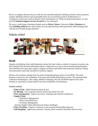 We are a company that provide you with our one stop Barcoding & Labelling solutions such as printers,
scanner, labelling software and consumable items for your printing needs to all Businesses or
Companies in all sectors such as School, Clinic and logistics etc. With our professional teams, we also
provide technical support services & advice to our customers.
We carry a wide range of products brands such as Zebra, Citizen, Cipherlab, Zebex, Datamax etc.
Our Labelling software has what it takes for your specifications and requirements label printing need
with the user friendly design functions.


Industry vertical




Retail
Imagine a technology that could immensely reduce the time it takes a retailer to measure inventory, one
that could provide accurate information about a single item as it moves from manufacturing through a
store and then on to post sales support. Imagine one that could finally fully automate checkout, freeing
store personnel to provide increased of customer support.

We have the solutions starting from the point of manufacturing to point of sale (POS). The retail
business is driven by the availability of accurate and reliable information on time. The automate Data
Collection Technologies - Bar coding, Mobile Computing, WLAN and RFID empower the retail
business to meet these critical needs of real time availability of information.

Solutions in Retail
     Point of Sale - Make Checkout quick & easy
     Q -Busting - Save customer time & achieve up-sell & cross sell
     Price management - Improve accuracy of pricing and customer satisfaction
     Supply Chain
           Warehouse Management
           Direct store Deliveries
           Inventory Management
       Increase Supply Chain efficiencies & reduce shrinkages
     Price Checking - Empower customer to get accurate pricing before they pay
     Self Shopping - Appreciate customer’s loyalty, allow customer flexibility and save time
 