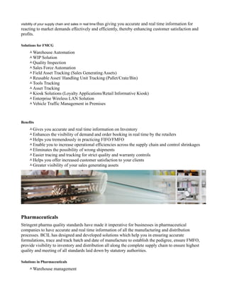 visibility of your supply chain and sales in real time thus
                                               giving you accurate and real time information for
reacting to market demands effectively and efficiently, thereby enhancing customer satisfaction and
profits.

Solutions for FMCG
     Warehouse Automation
     WIP Solution
     Quality Inspection
     Sales Force Automation
     Field Asset Tracking (Sales Generating Assets)
     Reusable Asset/ Handling Unit Tracking (Pallet/Crate/Bin)
     Tools Tracking
     Asset Tracking
     Kiosk Solutions (Loyalty Applications/Retail Informative Kiosk)
     Enterprise Wireless LAN Solution
     Vehicle Traffic Management in Premises



Benefits
     Gives you accurate and real time information on Inventory
     Enhances the visibility of demand and order booking in real time by the retailers
     Helps you tremendously in practicing FIFO/FMFO
     Enable you to increase operational efficiencies across the supply chain and control shrinkages
     Eliminates the possibility of wrong shipments
     Easier tracing and tracking for strict quality and warranty controls
     Helps you offer increased customer satisfaction to your clients
     Greater visibility of your sales generating assets




Pharmaceuticals
Stringent pharma quality standards have made it imperative for businesses in pharmaceutical
companies to have accurate and real time information of all the manufacturing and distribution
processes. BCIL has designed and developed solutions which help you in ensuring accurate
formulations, trace and track batch and date of manufacture to establish the pedigree, ensure FMFO,
provide visibility to inventory and distribution all along the complete supply chain to ensure highest
quality and meeting of all standards laid down by statutory authorities.

Solutions in Pharmaceuticals
     Warehouse management
 