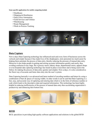 Some specific applications for mobile computing include
    Healthcare
    Shipping & Distribution
    Sales Force Automation
    Field Services and Utilities
    Warehousing
    Route Management
    Work-in-Process Tracking




Data Capture
Now-a-days Data Capturing technology has influenced each and every form of businesses across the
verticals and simply because it has made lives of the shopkeepers, store personnel etc much easier by
helping them automate the process of data entry, thereby reducing the pressure of manual data entry.
Moreover it also helps people in getting and storing accurate information quickly and easily, thus
avoiding confusion at any stage. Be it grocery stores, bakery shops, departmental stores, apparel shops
or even hospitals data capturing technology has found its place everywhere and is being used to the
fullest, for making the process of data entry quicker and simpler. Now-a-days, it is also considered as
the finest way of accurate and faster data entry into the user’s system.

Data Capturing basically is an advanced and latest method of encoding numbers and letters by using a
combination of bars & spaces of varying widths. In other words it can be said that Data Capturing is a
fast, easy, and accurate way of capturing and entering data which is in the form of reference number or
code which leads to the descriptive data and required information. This technology has been highly
helpful in reducing inefficiencies of the process of manual data entry thus accelerating organization’s
productivity and enhancing their bottom line.




RFID
BCIL specializes in providing high-quality software applications and solutions to the global RFID
 