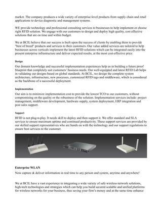 market. The company produces a wide variety of enterprise-level products from supply chain and retail
applications to device diagnostic and management systems.

WE provide technology and professional consulting services to businesses to help implement or choose
right RFID solution. We engage with our customers to design and deploy high quality, cost effective
solutions that are on time and within budget.

We at BCIL believe that our success is built upon the success of clients by enabling them to provide
"best of breed" products and services to their customers. Our value added services are tailored to help
businesses across verticals implement the latest RFID solutions which can be integrated easily into the
present enterprise infrastructure and deliver expected results, at the most cost-effective price.

Design
Our domain knowledge and successful implementation experiences help us in building a future proof
blueprint that completely suit customers’ business needs. Our well-equipped and latest RFID Lab helps
in validating our designs based on global standards. At BCIL, we design the complete system
architecture, infrastructure, new processes, customized RFID tags and middleware, which is considered
as the backbone of a successful deployment.

Implementation
Our aim is to minimize implementation cost to provide the lowest TCO to our customers, without
compromising on the quality or the robustness of the solution. Implementation services include: project
management, middleware development, hardware supply, system deployment, ERP integration and
post sales support.

Support
RFID is not plug-n-play. It needs skill to deploy and then support it. We offer standard and SLA
services to ensure maximum uptime and continued productivity. These support services are provided by
our skilled support representatives who are hands on with the technology and our support regulations to
ensure best services to the customer.




Enterprise WLAN
Now capture & deliver information in real time to any person and system, anytime and anywhere!


We at BCIL have a vast experience in integrating a wide variety of safe wireless network solutions,
high-tech technologies and strategies which can help you build secured scalable and unified platforms
for wireless networks for your business, thus saving your firm’s money and at the same time enhance
 