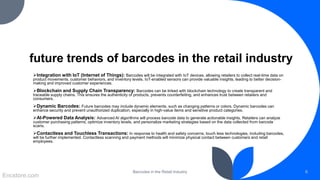 future trends of barcodes in the retail industry
Integration with IoT (Internet of Things): Barcodes will be integrated with IoT devices, allowing retailers to collect real-time data on
product movements, customer behaviors, and inventory levels. IoT-enabled sensors can provide valuable insights, leading to better decision-
making and improved customer experiences.
Blockchain and Supply Chain Transparency: Barcodes can be linked with blockchain technology to create transparent and
traceable supply chains. This ensures the authenticity of products, prevents counterfeiting, and enhances trust between retailers and
consumers.
Dynamic Barcodes: Future barcodes may include dynamic elements, such as changing patterns or colors. Dynamic barcodes can
enhance security and prevent unauthorized duplication, especially in high-value items and sensitive product categories.
AI-Powered Data Analysis: Advanced AI algorithms will process barcode data to generate actionable insights. Retailers can analyze
customer purchasing patterns, optimize inventory levels, and personalize marketing strategies based on the data collected from barcode
scans.
Contactless and Touchless Transactions: In response to health and safety concerns, touch less technologies, including barcodes,
will be further implemented. Contactless scanning and payment methods will minimize physical contact between customers and retail
employees.
Barcodes in the Retail Industry 6
Encstore.com
 