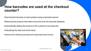 How barcodes are used at the checkout
counter?
•Scanning the barcode on each product using a barcode scanner
•Retrieving the product information and price from the barcode database
•Automatically adding the product to the customer’s purchase list
•Calculating the total cost of the items
•Improve the checkout process and reducing human errors
PRESENTATION TITLE 9
Encstore.com
 