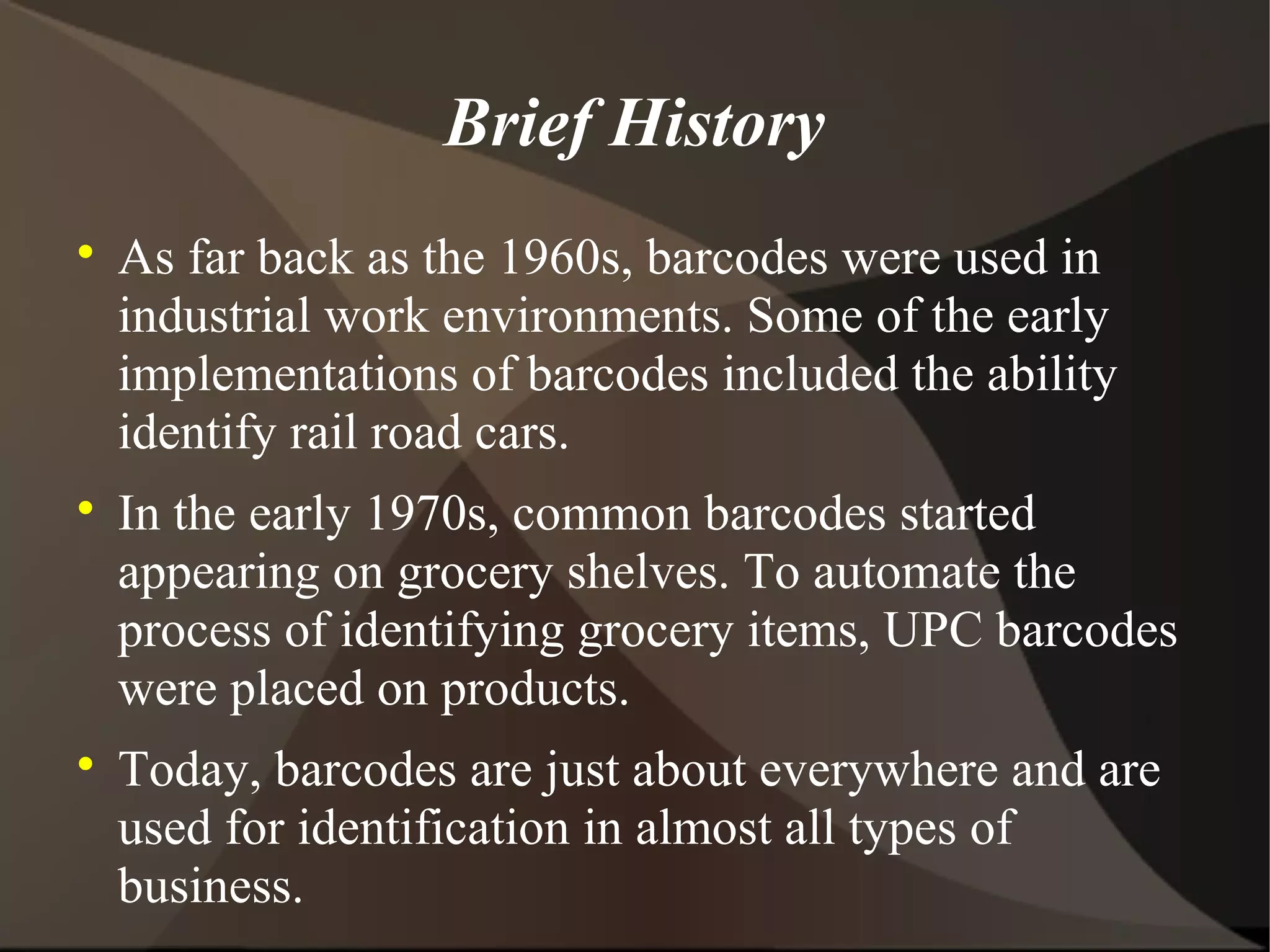 Brief History

As far back as the 1960s, barcodes were used in
industrial work environments. Some of the early
implementations of barcodes included the ability
identify rail road cars.

In the early 1970s, common barcodes started
appearing on grocery shelves. To automate the
process of identifying grocery items, UPC barcodes
were placed on products.

Today, barcodes are just about everywhere and are
used for identification in almost all types of
business.
 