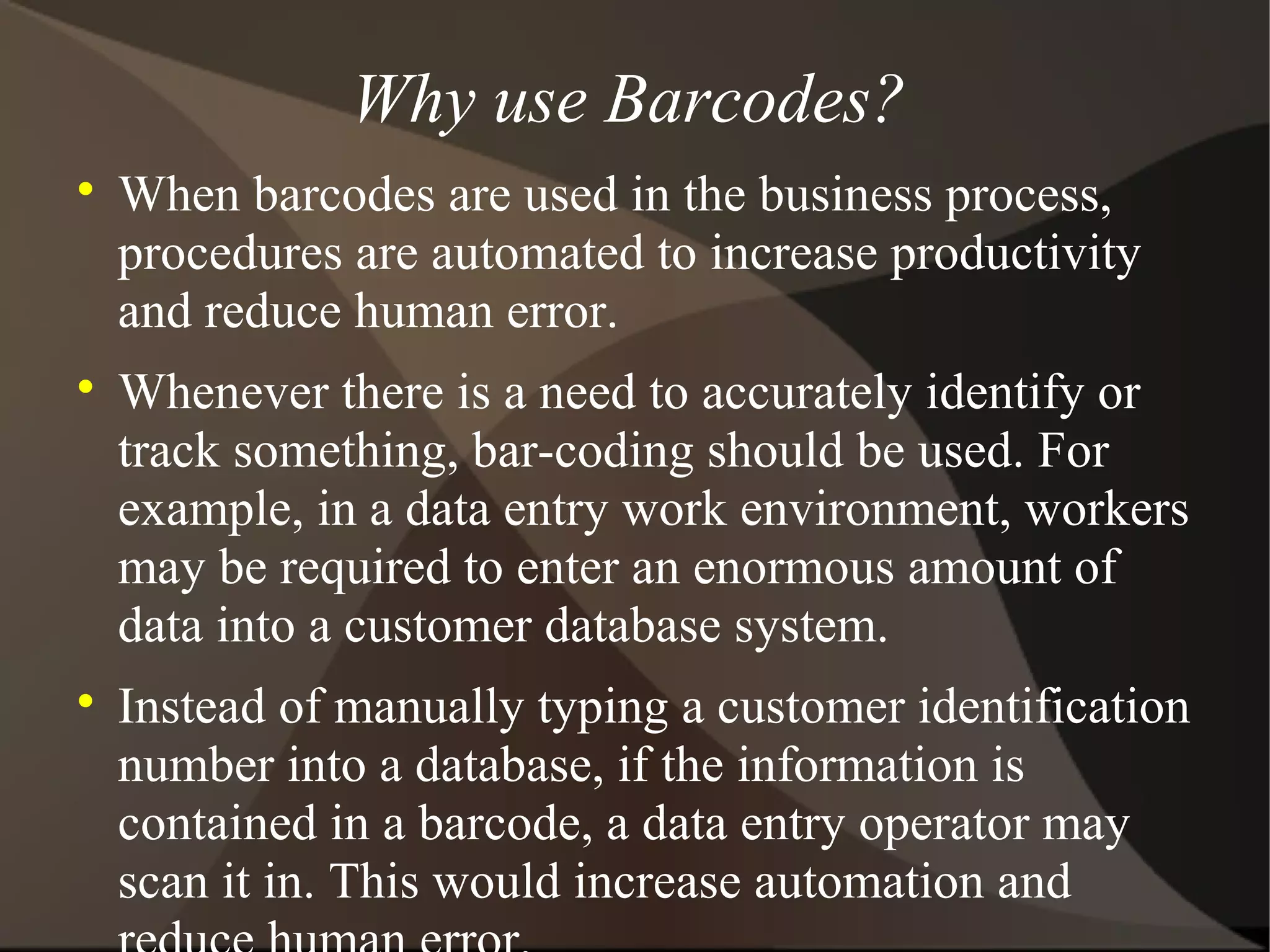 Why use Barcodes?

When barcodes are used in the business process,
procedures are automated to increase productivity
and reduce human error.

Whenever there is a need to accurately identify or
track something, bar-coding should be used. For
example, in a data entry work environment, workers
may be required to enter an enormous amount of
data into a customer database system.

Instead of manually typing a customer identification
number into a database, if the information is
contained in a barcode, a data entry operator may
scan it in. This would increase automation and
 