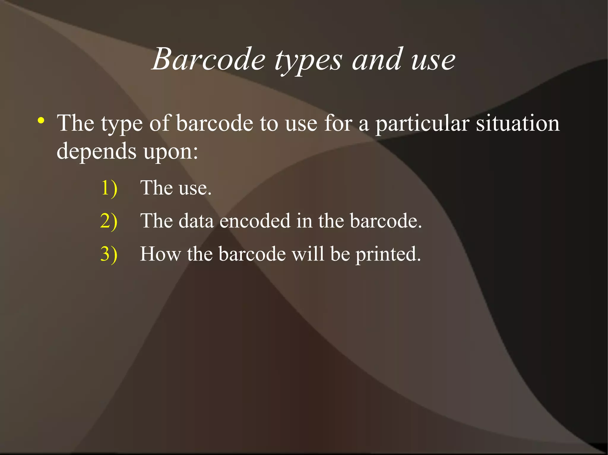 Barcode types and use

The type of barcode to use for a particular situation
depends upon:
1) The use.
2) The data encoded in the barcode.
3) How the barcode will be printed.
 