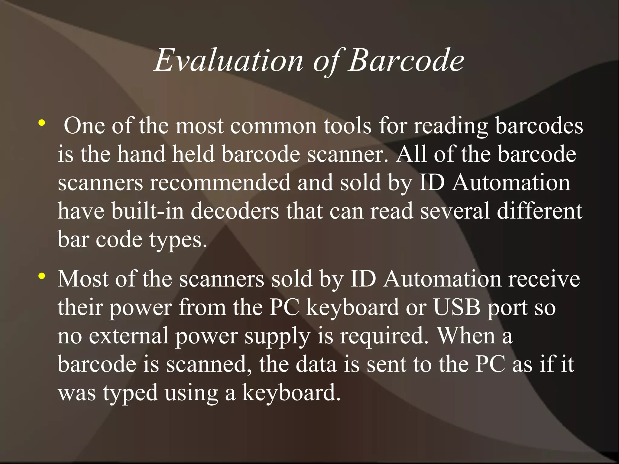 Evaluation of Barcode

One of the most common tools for reading barcodes
is the hand held barcode scanner. All of the barcode
scanners recommended and sold by ID Automation
have built-in decoders that can read several different
bar code types.

Most of the scanners sold by ID Automation receive
their power from the PC keyboard or USB port so
no external power supply is required. When a
barcode is scanned, the data is sent to the PC as if it
was typed using a keyboard.
 