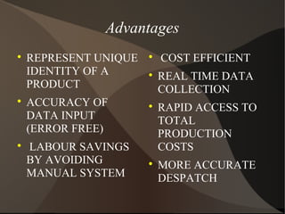 Advantages

REPRESENT UNIQUE
IDENTITY OF A
PRODUCT

ACCURACY OF
DATA INPUT
(ERROR FREE)

LABOUR SAVINGS
BY AVOIDING
MANUAL SYSTEM

COST EFFICIENT

REAL TIME DATA
COLLECTION

RAPID ACCESS TO
TOTAL
PRODUCTION
COSTS

MORE ACCURATE
DESPATCH
 