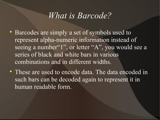 What is Barcode?

Barcodes are simply a set of symbols used to
represent alpha-numeric information instead of
seeing a number“1”, or letter “A”, you would see a
series of black and white bars in various
combinations and in different widths.

These are used to encode data. The data encoded in
such bars can be decoded again to represent it in
human readable form.
 