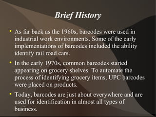 Brief History

As far back as the 1960s, barcodes were used in
industrial work environments. Some of the early
implementations of barcodes included the ability
identify rail road cars.

In the early 1970s, common barcodes started
appearing on grocery shelves. To automate the
process of identifying grocery items, UPC barcodes
were placed on products.

Today, barcodes are just about everywhere and are
used for identification in almost all types of
business.
 