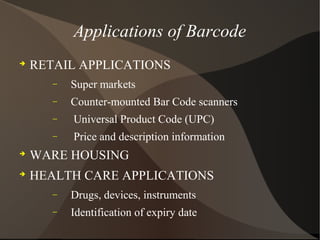Applications of Barcode

RETAIL APPLICATIONS
− Super markets
− Counter-mounted Bar Code scanners
− Universal Product Code (UPC)
− Price and description information

WARE HOUSING

HEALTH CARE APPLICATIONS
− Drugs, devices, instruments
− Identification of expiry date
 