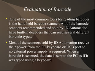 Evaluation of Barcode

One of the most common tools for reading barcodes
is the hand held barcode scanner. All of the barcode
scanners recommended and sold by ID Automation
have built-in decoders that can read several different
bar code types.

Most of the scanners sold by ID Automation receive
their power from the PC keyboard or USB port so
no external power supply is required. When a
barcode is scanned, the data is sent to the PC as if it
was typed using a keyboard.
 