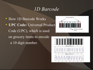 1D Barcode

How 1D Barcode Works

UPC Code: Universal Product
Code (UPC), which is used
on grocery items to encode
a 10 digit number.
 