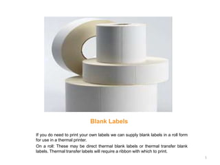 Blank Labels

If you do need to print your own labels we can supply blank labels in a roll form
for use in a thermal printer.
On a roll: These may be direct thermal blank labels or thermal transfer blank
labels. Thermal transfer labels will require a ribbon with which to print.
                                                                                    1
 