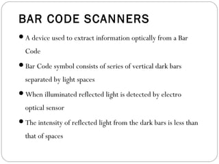 BAR CODE SCANNERS
A device used to extract information optically from a Bar
Code
Bar Code symbol consists of series of vertical dark bars
separated by light spaces
When illuminated reflected light is detected by electro
optical sensor
The intensity of reflected light from the dark bars is less than
that of spaces
 